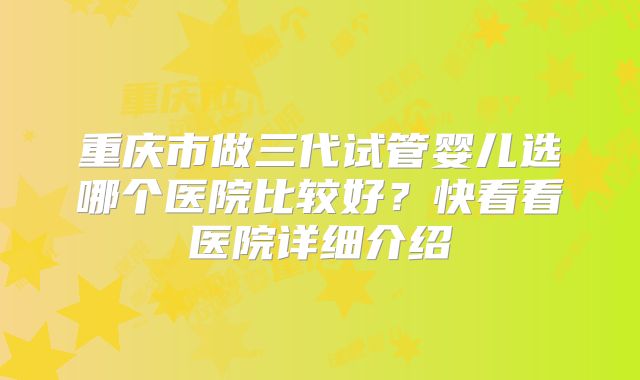 重庆市做三代试管婴儿选哪个医院比较好？快看看医院详细介绍