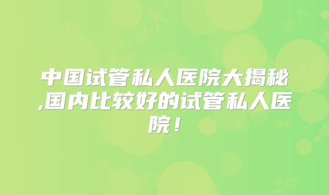 中国试管私人医院大揭秘,国内比较好的试管私人医院！