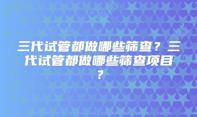 三代试管都做哪些筛查?三代试管都做哪些筛查项目?