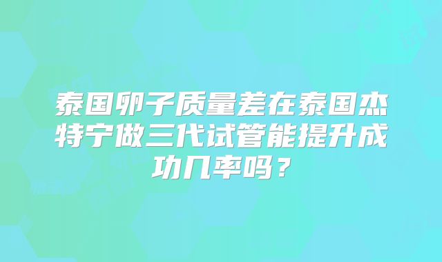泰国卵子质量差在泰国杰特宁做三代试管能提升成功几率吗?