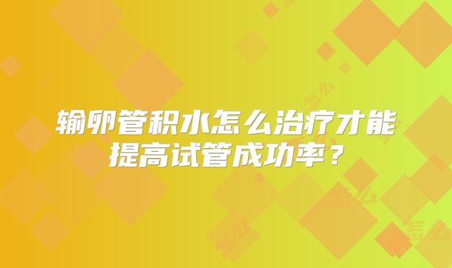 输卵管积水怎么治疗才能提高试管成功率？