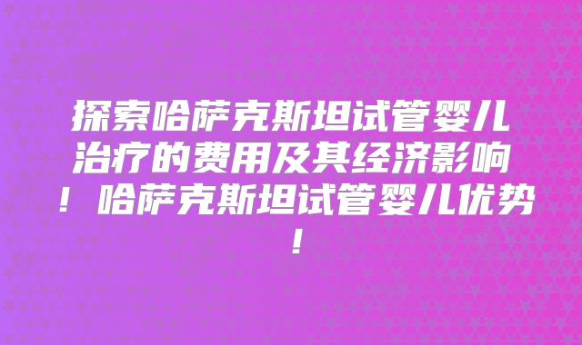 探索哈萨克斯坦试管婴儿治疗的费用及其经济影响!哈萨克斯坦试管婴儿优势!