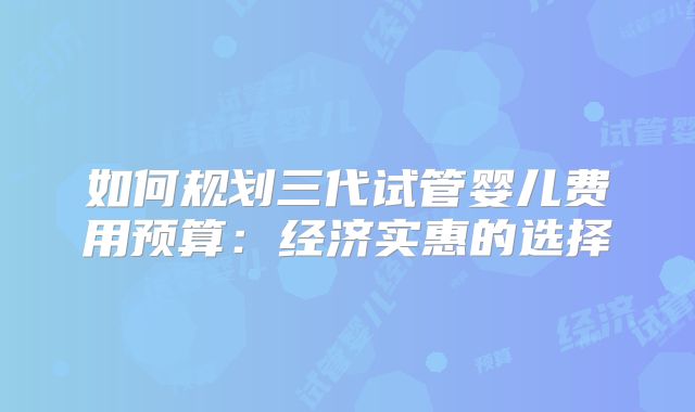 如何规划三代试管婴儿费用预算：经济实惠的选择