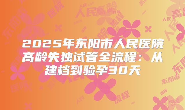 2025年东阳市人民医院高龄失独试管全流程：从建档到验孕30天