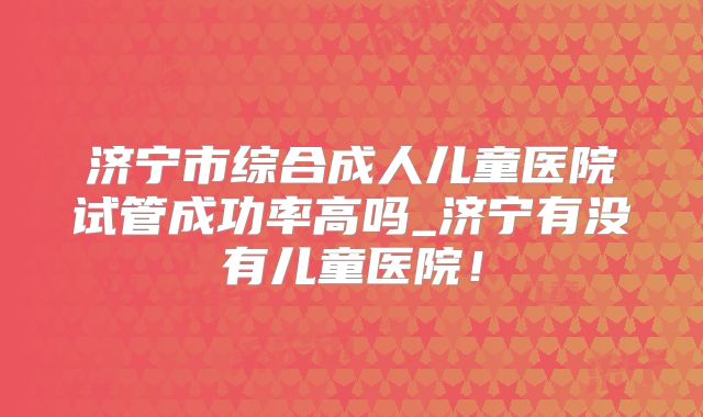 济宁市综合成人儿童医院试管成功率高吗_济宁有没有儿童医院!