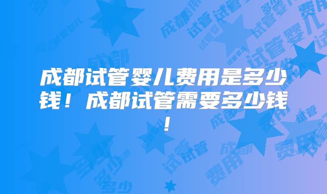 成都试管婴儿费用是多少钱！成都试管需要多少钱！