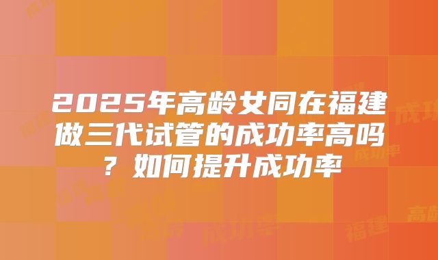 2025年高龄女同在福建做三代试管的成功率高吗?如何提升成功率