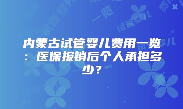 内蒙古试管婴儿费用一览：医保报销后个人承担多少？
