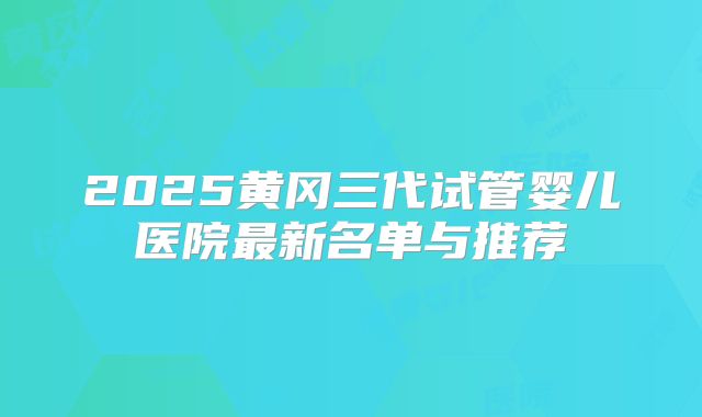 2025黄冈三代试管婴儿医院最新名单与推荐