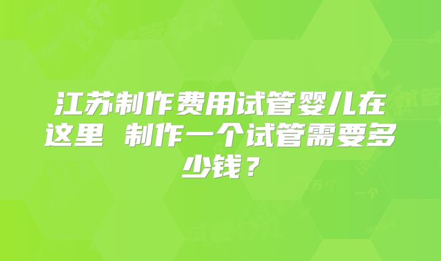 江苏制作费用试管婴儿在这里 制作一个试管需要多少钱？