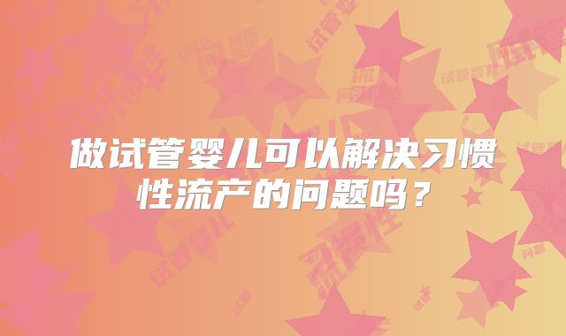 做试管婴儿可以解决习惯性流产的问题吗？