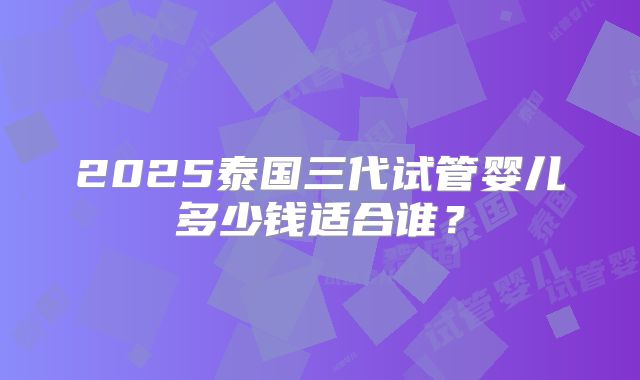 2025泰国三代试管婴儿多少钱适合谁？