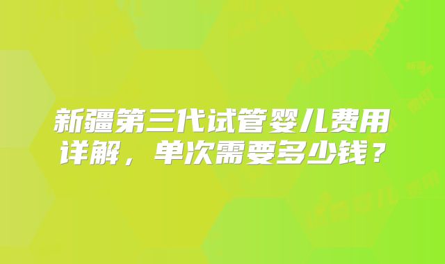 新疆第三代试管婴儿费用详解，单次需要多少钱？