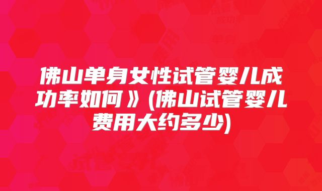 佛山单身女性试管婴儿成功率如何》(佛山试管婴儿费用大约多少)