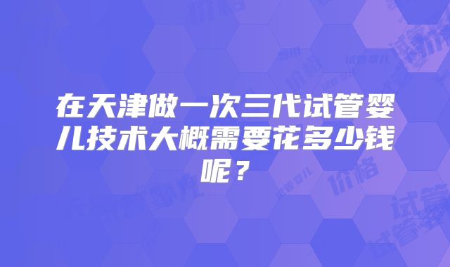在天津做一次三代试管婴儿技术大概需要花多少钱呢？