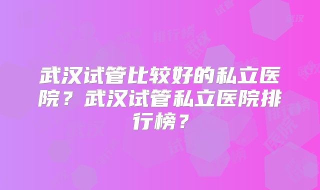 武汉试管比较好的私立医院?武汉试管私立医院排行榜?