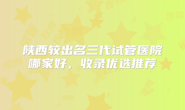 陕西较出名三代试管医院哪家好，收录优选推荐