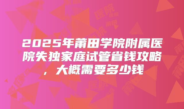 2025年莆田学院附属医院失独家庭试管省钱攻略，大概需要多少钱
