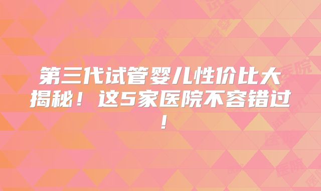 第三代试管婴儿性价比大揭秘!这5家医院不容错过!