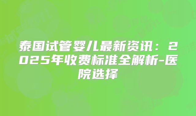 泰国试管婴儿最新资讯：2025年收费标准全解析-医院选择
