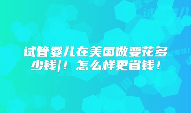 试管婴儿在美国做要花多少钱|!怎么样更省钱!