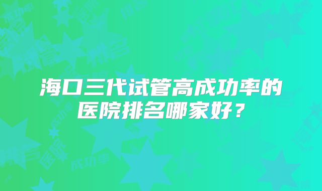 海口三代试管高成功率的医院排名哪家好？