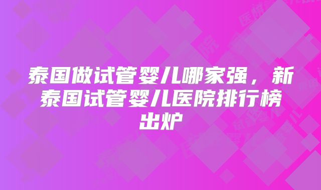 泰国做试管婴儿哪家强，新泰国试管婴儿医院排行榜出炉
