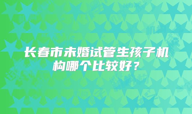 长春市未婚试管生孩子机构哪个比较好？
