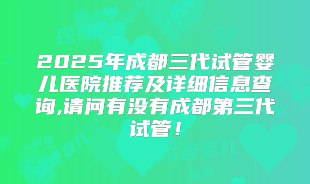 2025年成都三代试管婴儿医院推荐及详细信息查询,请问有没有成都第三代试管!