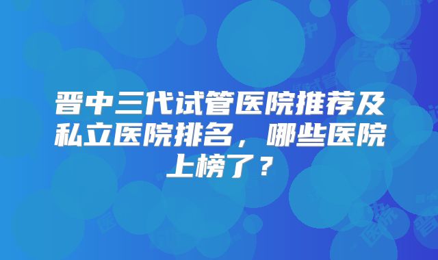 晋中三代试管医院推荐及私立医院排名，哪些医院上榜了？
