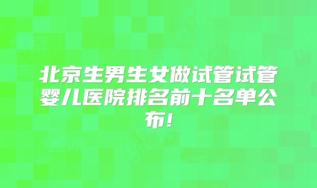 北京生男生女做试管试管婴儿医院排名前十名单公布!