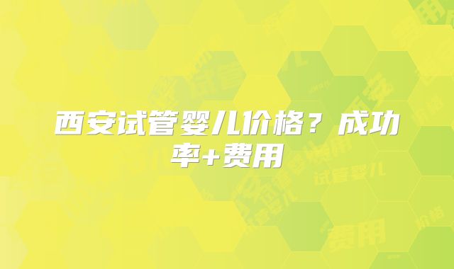 西安试管婴儿价格？成功率+费用