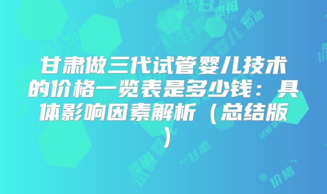 甘肃做三代试管婴儿技术的价格一览表是多少钱：具体影响因素解析（总结版）
