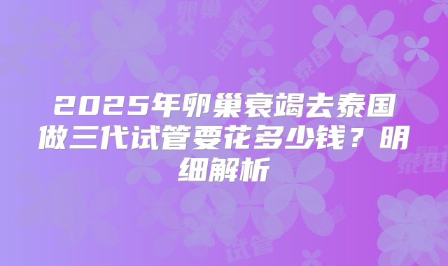 2025年卵巢衰竭去泰国做三代试管要花多少钱?明细解析
