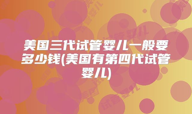 美国三代试管婴儿一般要多少钱(美国有第四代试管婴儿)