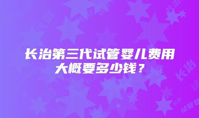长治第三代试管婴儿费用大概要多少钱?