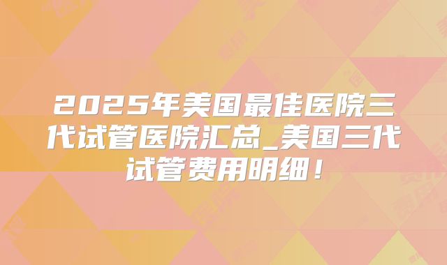 2025年美国最佳医院三代试管医院汇总_美国三代试管费用明细！