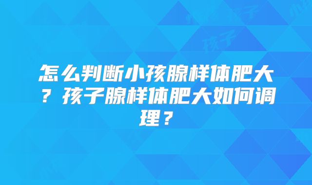怎么判断小孩腺样体肥大?孩子腺样体肥大如何调理?