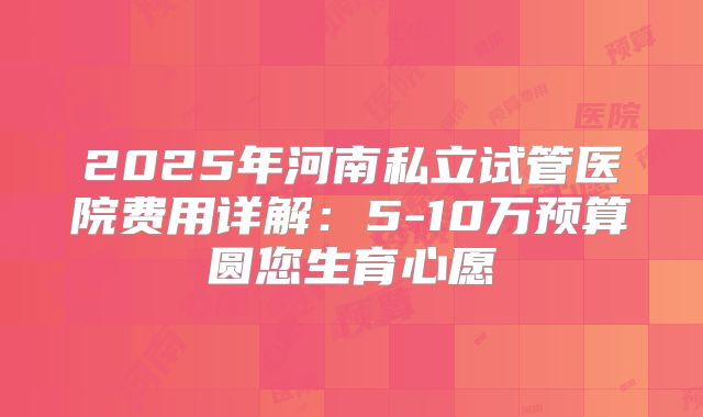 2025年河南私立试管医院费用详解：5-10万预算圆您生育心愿