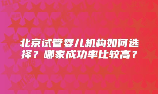 北京试管婴儿机构如何选择？哪家成功率比较高？
