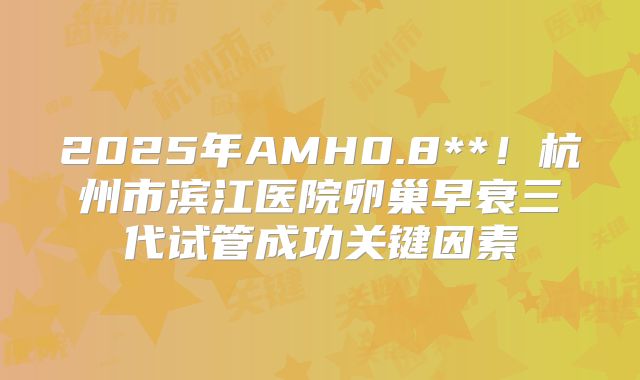 2025年AMH0.8**！杭州市滨江医院卵巢早衰三代试管成功关键因素