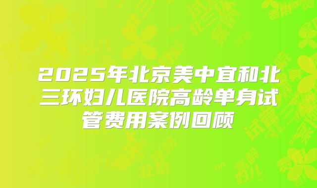 2025年北京美中宜和北三环妇儿医院高龄单身试管费用案例回顾