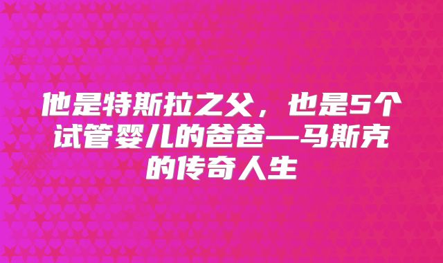 他是特斯拉之父，也是5个试管婴儿的爸爸—马斯克的传奇人生