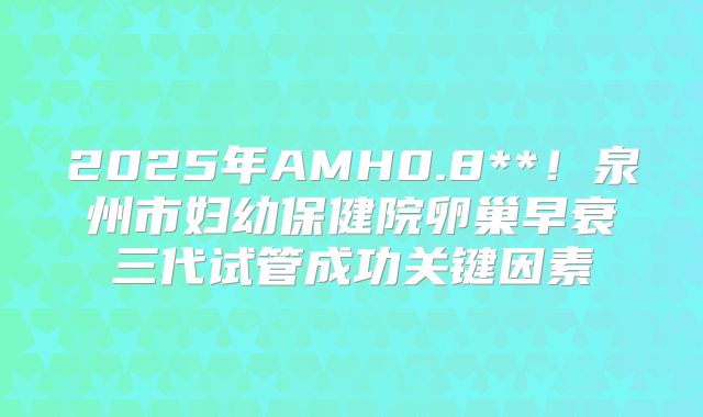 2025年AMH0.8**！泉州市妇幼保健院卵巢早衰三代试管成功关键因素
