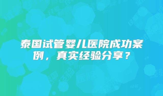 泰国试管婴儿医院成功案例，真实经验分享？