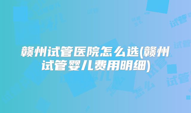 赣州试管医院怎么选(赣州试管婴儿费用明细)