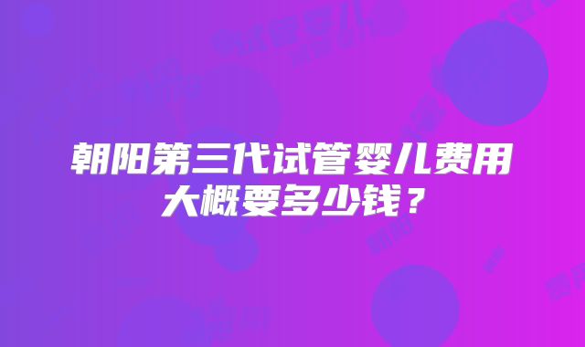 朝阳第三代试管婴儿费用大概要多少钱？