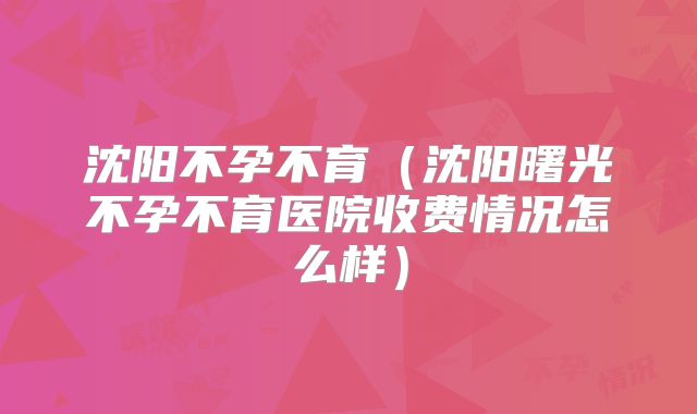 沈阳不孕不育(沈阳曙光不孕不育医院收费情况怎么样)