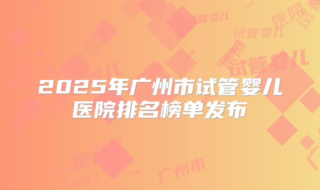 2025年广州市试管婴儿医院排名榜单发布