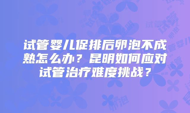 试管婴儿促排后卵泡不成熟怎么办？昆明如何应对试管治疗难度挑战？